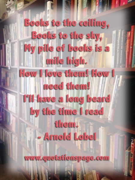 Books to the ceiling, Books to the sky, My pile of books is a mile high. How I love them! How I need them! I'll have a long beard by the time I read them. Arnold Lobel from The Quotations Page