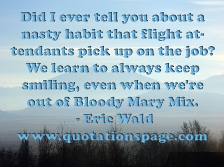 Did I ever tell you about a nasty habit that flight attendants pick up on the job We learn to always keep smiling even when were out of Bloody Mary Mix. Eric Wald from The Quotations Page