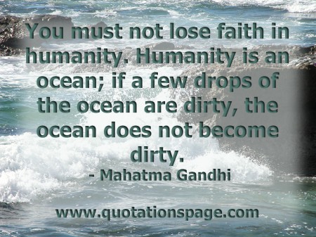 You must not lose faith in humanity. Humanity is an ocean; if a few drops of the ocean are dirty, the ocean does not become dirty. Mahatma Gandhi from The Quotations Page